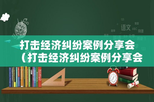打擊經(jīng)濟糾紛案例分享會（打擊經(jīng)濟糾紛案例分享會講話）