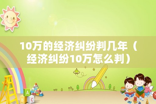 10萬的經(jīng)濟糾紛判幾年（經(jīng)濟糾紛10萬怎么判）
