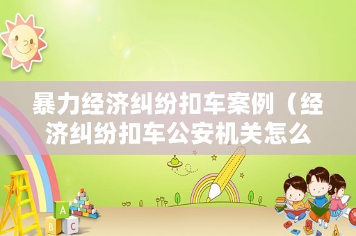 暴力經(jīng)濟(jì)糾紛扣車案例（經(jīng)濟(jì)糾紛扣車公安機(jī)關(guān)怎么處理）