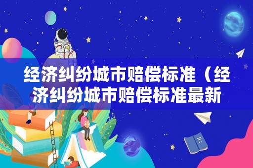 經(jīng)濟(jì)糾紛城市賠償標(biāo)準(zhǔn)（經(jīng)濟(jì)糾紛城市賠償標(biāo)準(zhǔn)最新）