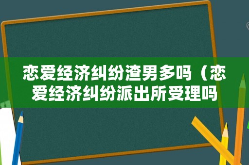 戀愛經(jīng)濟糾紛渣男多嗎（戀愛經(jīng)濟糾紛派出所受理嗎）