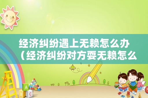 經(jīng)濟糾紛遇上無賴怎么辦（經(jīng)濟糾紛對方耍無賴怎么辦）