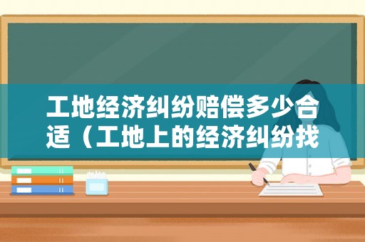 工地經(jīng)濟(jì)糾紛賠償多少合適（工地上的經(jīng)濟(jì)糾紛找哪個(gè)部門解決最合法）