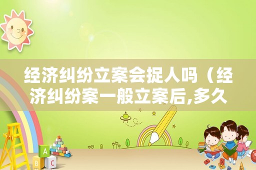 經(jīng)濟(jì)糾紛立案會(huì)捉人嗎（經(jīng)濟(jì)糾紛案一般立案后,多久能開庭）