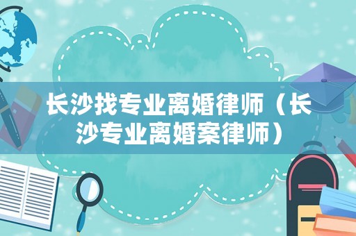 長(zhǎng)沙找專業(yè)離婚律師（長(zhǎng)沙專業(yè)離婚案律師）