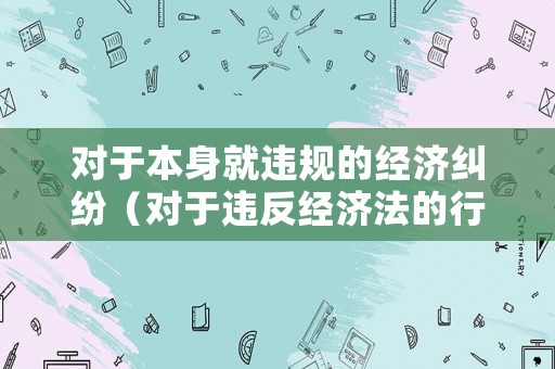 對(duì)于本身就違規(guī)的經(jīng)濟(jì)糾紛（對(duì)于違反經(jīng)濟(jì)法的行為可能會(huì)追究以下法律責(zé)任）