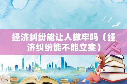 經(jīng)濟(jì)糾紛能讓人做牢嗎（經(jīng)濟(jì)糾紛能不能立案）
