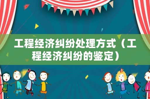工程經(jīng)濟(jì)糾紛處理方式（工程經(jīng)濟(jì)糾紛的鑒定）