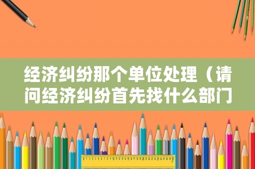 經(jīng)濟(jì)糾紛那個(gè)單位處理（請(qǐng)問(wèn)經(jīng)濟(jì)糾紛首先找什么部門?）