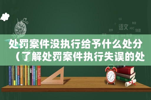 處罰案件沒執(zhí)行給予什么處分（了解處罰案件執(zhí)行失誤的處分措施）