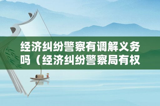 經(jīng)濟(jì)糾紛警察有調(diào)解義務(wù)嗎（經(jīng)濟(jì)糾紛警察局有權(quán)處理嗎?）