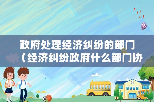 政府處理經濟糾紛的部門（經濟糾紛政府什么部門協(xié)調）