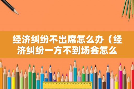 經(jīng)濟(jì)糾紛不出席怎么辦（經(jīng)濟(jì)糾紛一方不到場(chǎng)會(huì)怎么判）