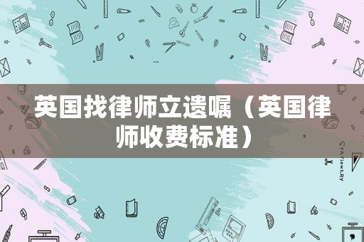 英國(guó)找律師立遺囑（英國(guó)律師收費(fèi)標(biāo)準(zhǔn)）
