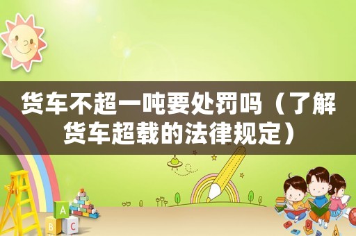 貨車不超一噸要處罰嗎（了解貨車超載的法律規(guī)定）