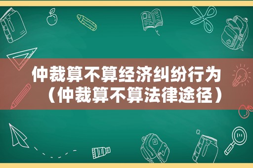 仲裁算不算經(jīng)濟糾紛行為（仲裁算不算法律途徑）