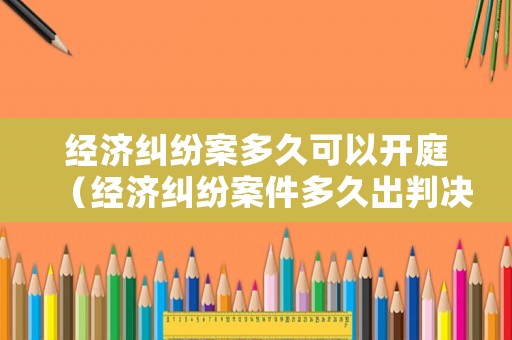 經(jīng)濟(jì)糾紛案多久可以開(kāi)庭（經(jīng)濟(jì)糾紛案件多久出判決書(shū)）
