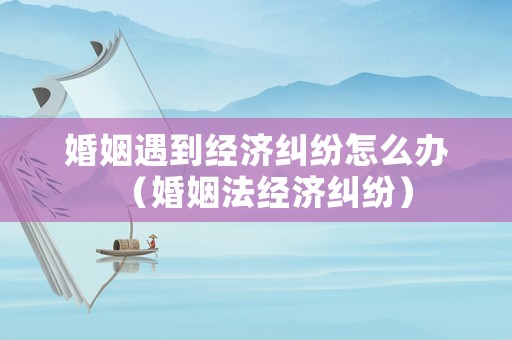 婚姻遇到經(jīng)濟(jì)糾紛怎么辦（婚姻法經(jīng)濟(jì)糾紛）