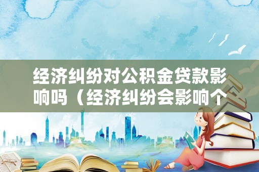 經(jīng)濟(jì)糾紛對公積金貸款影響嗎（經(jīng)濟(jì)糾紛會影響個人征信嗎）
