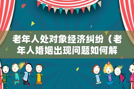 老年人處對象經(jīng)濟(jì)糾紛（老年人婚姻出現(xiàn)問題如何解決）