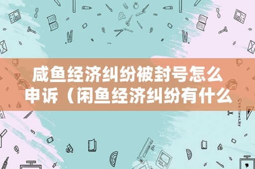 咸魚經(jīng)濟(jì)糾紛被封號怎么申訴（閑魚經(jīng)濟(jì)糾紛有什么影響嗎）