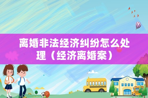 離婚非法經(jīng)濟糾紛怎么處理（經(jīng)濟離婚案）