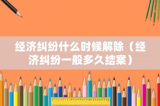 經濟糾紛什么時候解除（經濟糾紛一般多久結案）