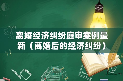 離婚經(jīng)濟(jì)糾紛庭審案例最新（離婚后的經(jīng)濟(jì)糾紛）