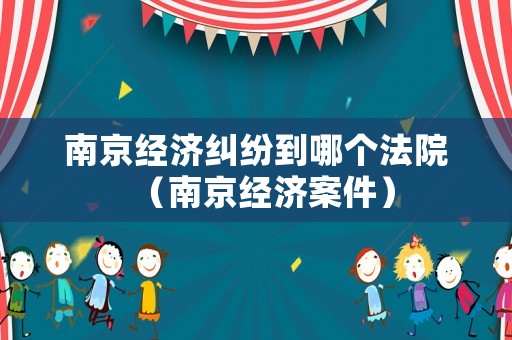 南京經(jīng)濟糾紛到哪個法院（南京經(jīng)濟案件）