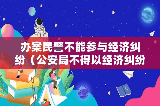 辦案民警不能參與經(jīng)濟(jì)糾紛（公安局不得以經(jīng)濟(jì)糾紛為由拒絕立案）