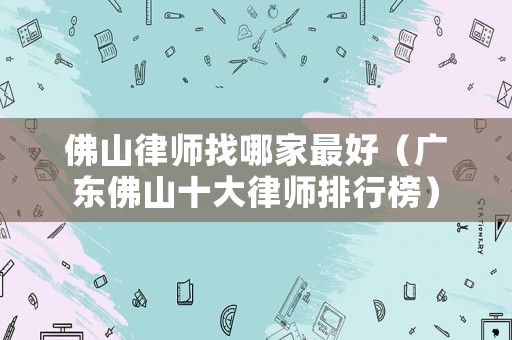 佛山律師找哪家最好（廣東佛山十大律師排行榜）