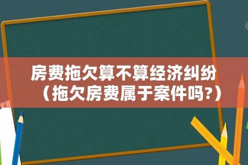 房費(fèi)拖欠算不算經(jīng)濟(jì)糾紛（拖欠房費(fèi)屬于案件嗎?）