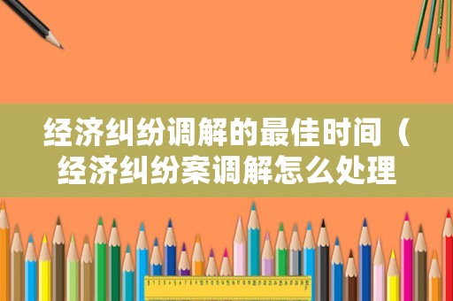 經(jīng)濟(jì)糾紛調(diào)解的最佳時(shí)間（經(jīng)濟(jì)糾紛案調(diào)解怎么處理）