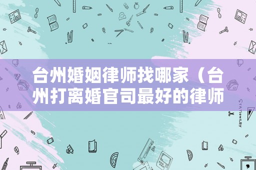 臺(tái)州婚姻律師找哪家（臺(tái)州打離婚官司最好的律師）