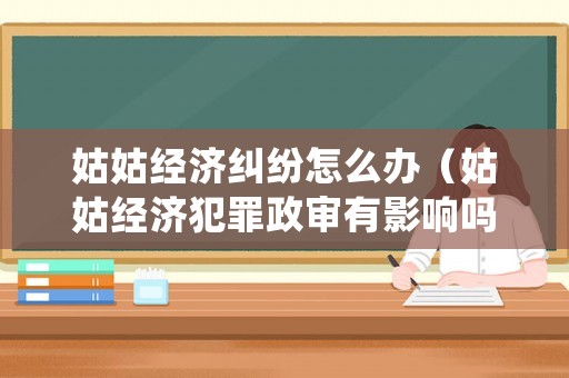 姑姑經(jīng)濟(jì)糾紛怎么辦（姑姑經(jīng)濟(jì)犯罪政審有影響嗎）