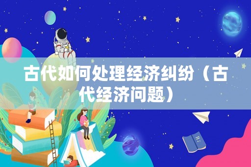古代如何處理經(jīng)濟(jì)糾紛（古代經(jīng)濟(jì)問題）