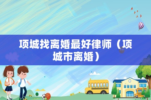 項(xiàng)城找離婚最好律師（項(xiàng)城市離婚）