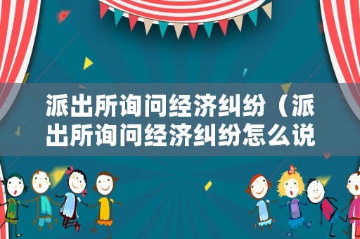 派出所詢問經(jīng)濟(jì)糾紛（派出所詢問經(jīng)濟(jì)糾紛怎么說）