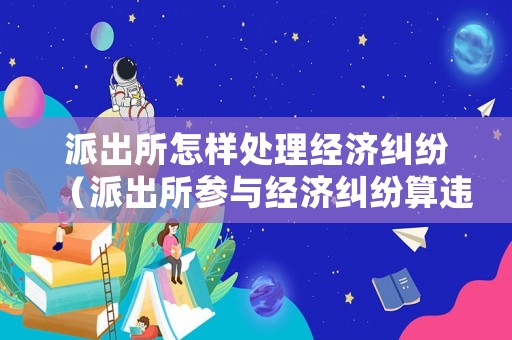 派出所怎樣處理經(jīng)濟糾紛（派出所參與經(jīng)濟糾紛算違法不）