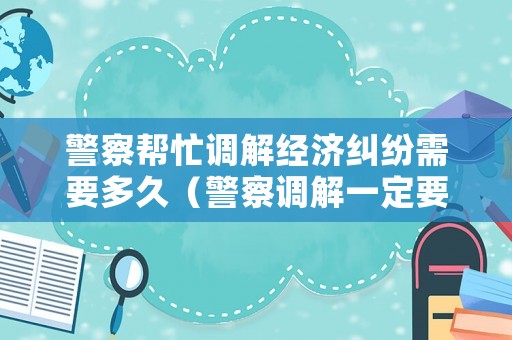 警察幫忙調(diào)解經(jīng)濟(jì)糾紛需要多久（警察調(diào)解一定要去嗎）