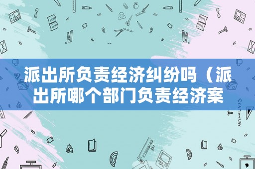 派出所負(fù)責(zé)經(jīng)濟(jì)糾紛嗎（派出所哪個(gè)部門負(fù)責(zé)經(jīng)濟(jì)案件的）