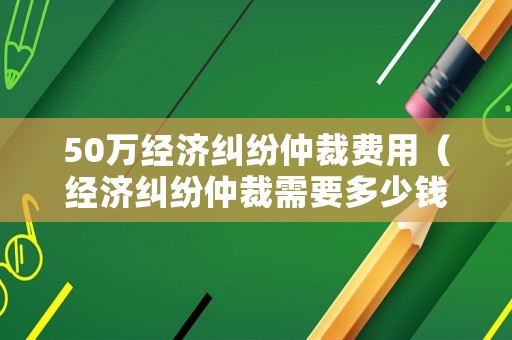 50萬經(jīng)濟糾紛仲裁費用（經(jīng)濟糾紛仲裁需要多少錢）
