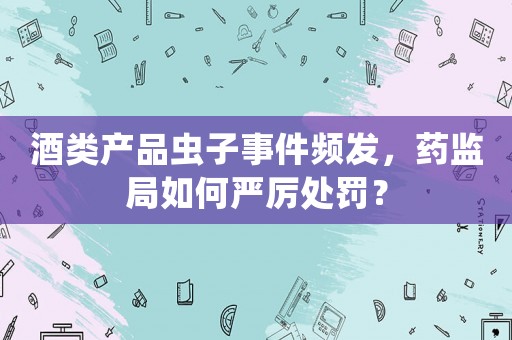 酒類產(chǎn)品蟲子事件頻發(fā)，藥監(jiān)局如何嚴厲處罰？