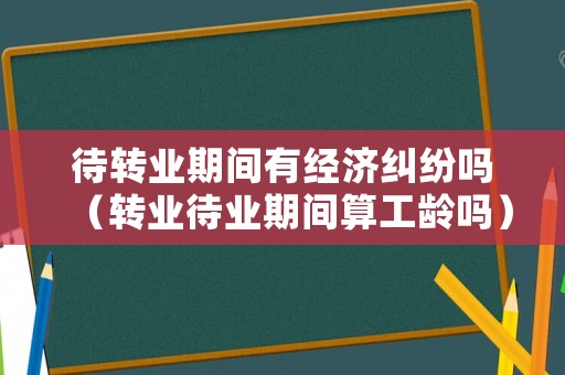待轉(zhuǎn)業(yè)期間有經(jīng)濟(jì)糾紛嗎（轉(zhuǎn)業(yè)待業(yè)期間算工齡嗎）