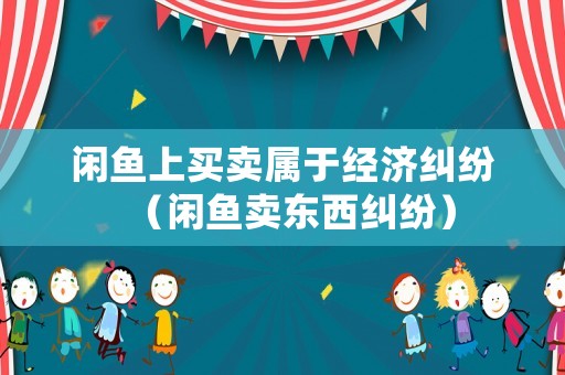 閑魚上買賣屬于經(jīng)濟(jì)糾紛（閑魚賣東西糾紛）
