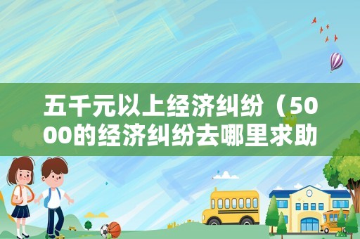 五千元以上經(jīng)濟(jì)糾紛（5000的經(jīng)濟(jì)糾紛去哪里求助）