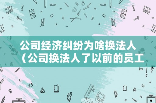 公司經(jīng)濟(jì)糾紛為啥換法人（公司換法人了以前的員工糾紛）