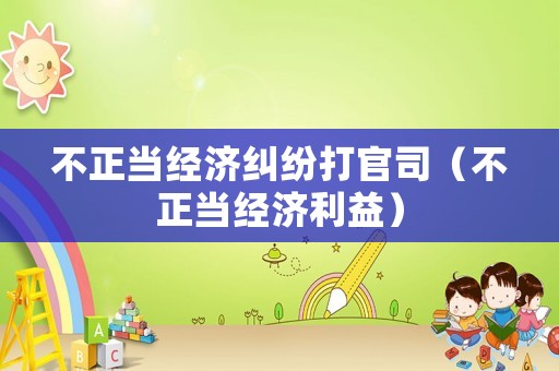 不正當(dāng)經(jīng)濟(jì)糾紛打官司（不正當(dāng)經(jīng)濟(jì)利益）