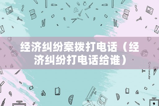經(jīng)濟(jì)糾紛案撥打電話（經(jīng)濟(jì)糾紛打電話給誰(shuí)）