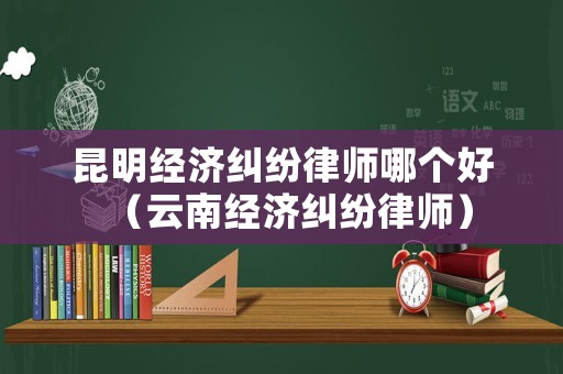 昆明經(jīng)濟糾紛律師哪個好（云南經(jīng)濟糾紛律師）